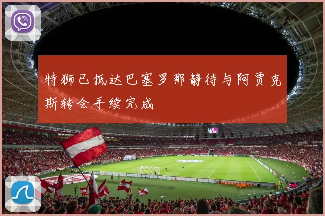 特狮已抵达巴塞罗那静待与阿贾克斯转会手续完成