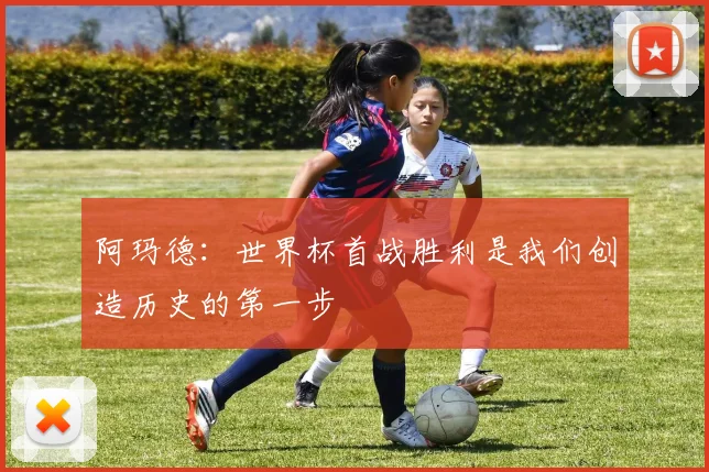 阿玛德：世界杯首战胜利是我们创造历史的第一步