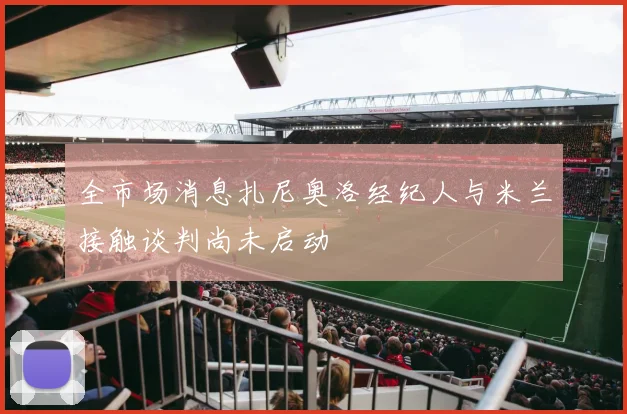 全市场消息扎尼奥洛经纪人与米兰接触谈判尚未启动