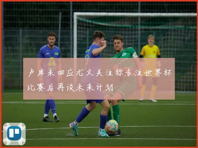 卢库米回应尤文关注称专注世界杯比赛后再谈未来计划