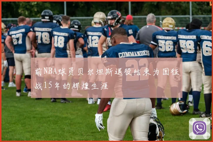 前NBA球员贝尔坦斯退役结束为国征战15年的辉煌生涯