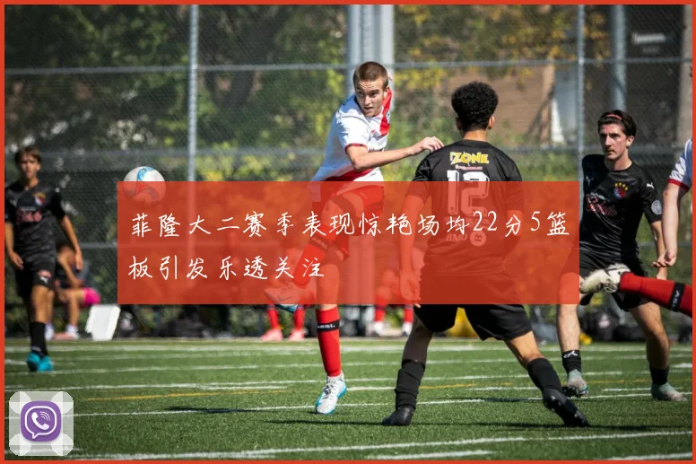 菲隆大二赛季表现惊艳场均22分5篮板引发乐透关注