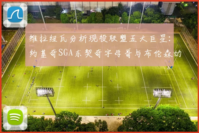 维拉纽瓦分析现役联盟五大巨星：约基奇SGA东契奇字母哥与布伦森的表现与影响
