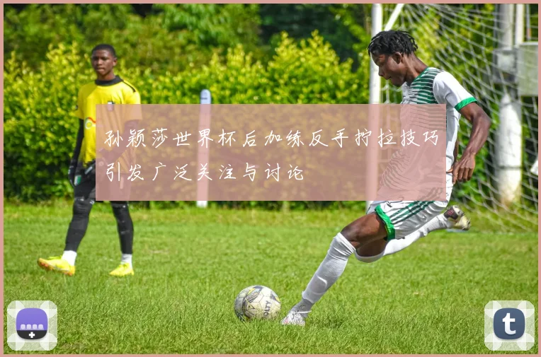 孙颖莎世界杯后加练反手拧拉技巧引发广泛关注与讨论