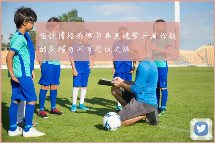 伦德博格感慨与库里追梦并肩作战的荣耀与不可思议之旅