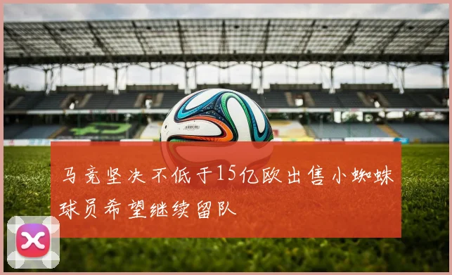 马竞坚决不低于15亿欧出售小蜘蛛球员希望继续留队