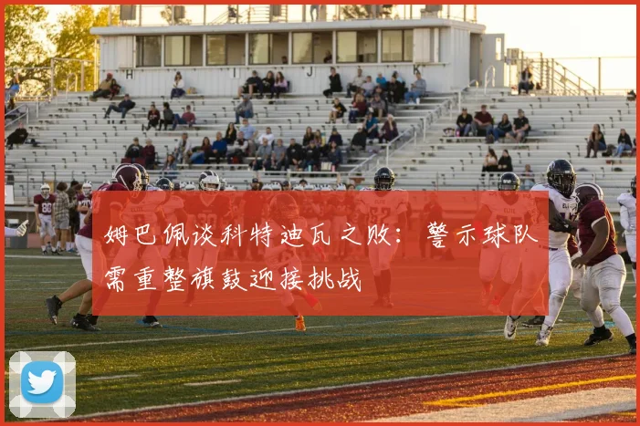姆巴佩谈科特迪瓦之败：警示球队需重整旗鼓迎接挑战